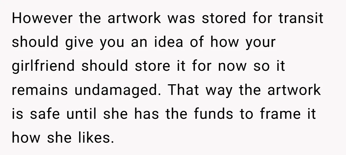 However the artwork was stored for transit should give you an idea of how your girlfriend should store it for now so it remains undamaged. That way the artwork is...