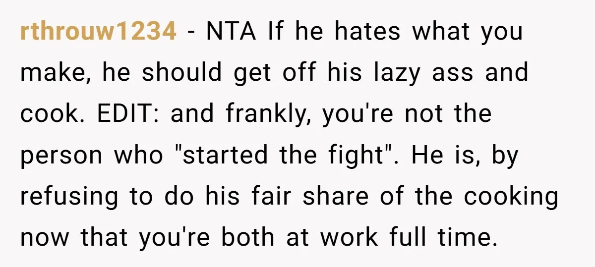 rthrouw1234 − NTA If he hates what you make, he should get off his lazy ass and cook. EDIT: and frankly, you're not the person who "started the fight". He...