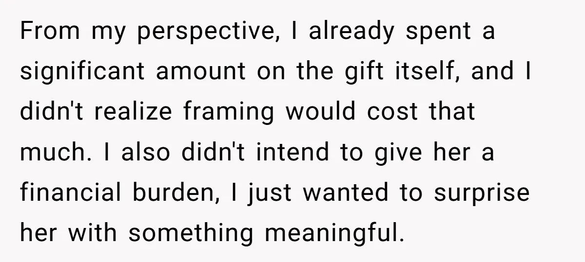 From my perspective, I already spent a significant amount on the gift itself, and I didn't realize framing would cost that much. I also didn't intend to give her a...