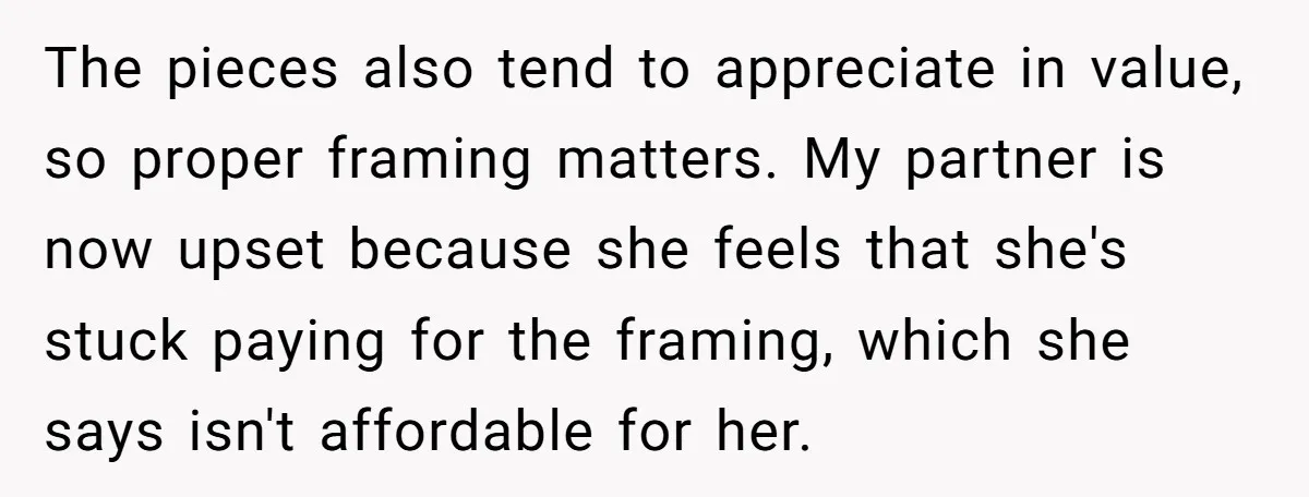 The pieces also tend to appreciate in value, so proper framing matters. My partner is now upset because she feels that she's stuck paying for the framing, which she says...
