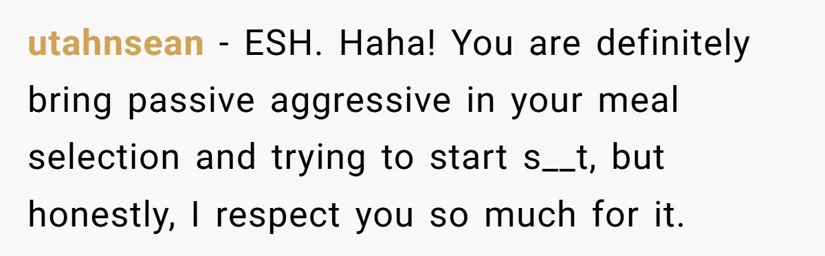 utahnsean − ESH. Haha! You are definitely bring passive aggressive in your meal selection and trying to start s__t, but honestly, I respect you so much for it.