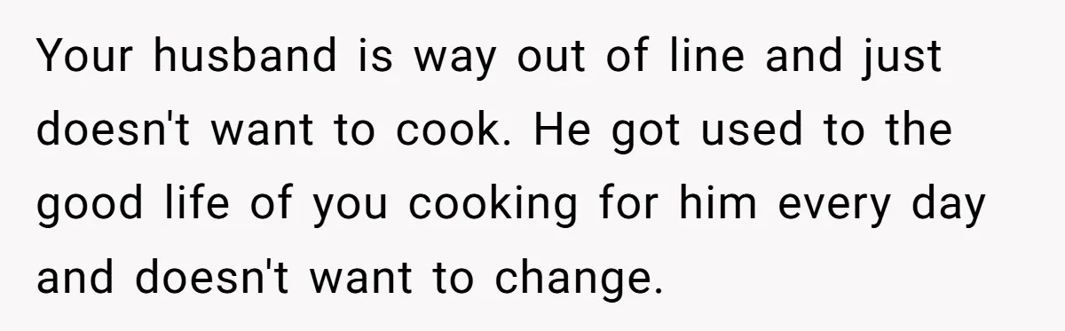 Your husband is way out of line and just doesn't want to cook. He got used to the good life of you cooking for him every day and doesn't want...