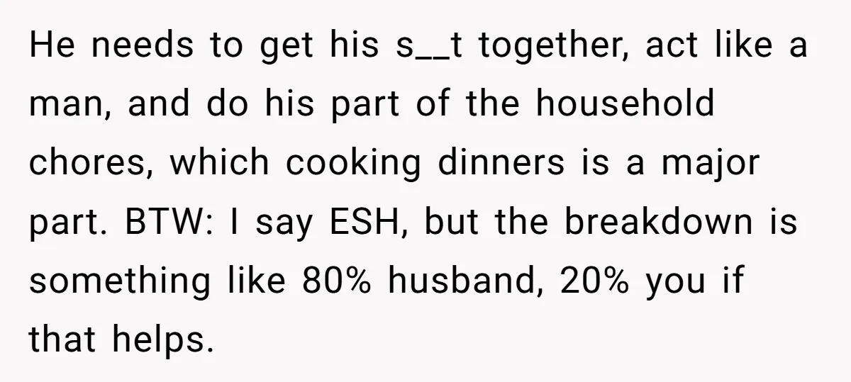 He needs to get his s__t together, act like a man, and do his part of the household chores, which cooking dinners is a major part. BTW: I say ESH,...