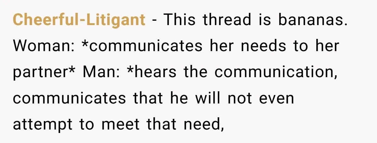 Cheerful-Litigant − This thread is bananas. Woman: *communicates her needs to her partner* Man: *hears the communication, communicates that he will not even attempt to meet that need,