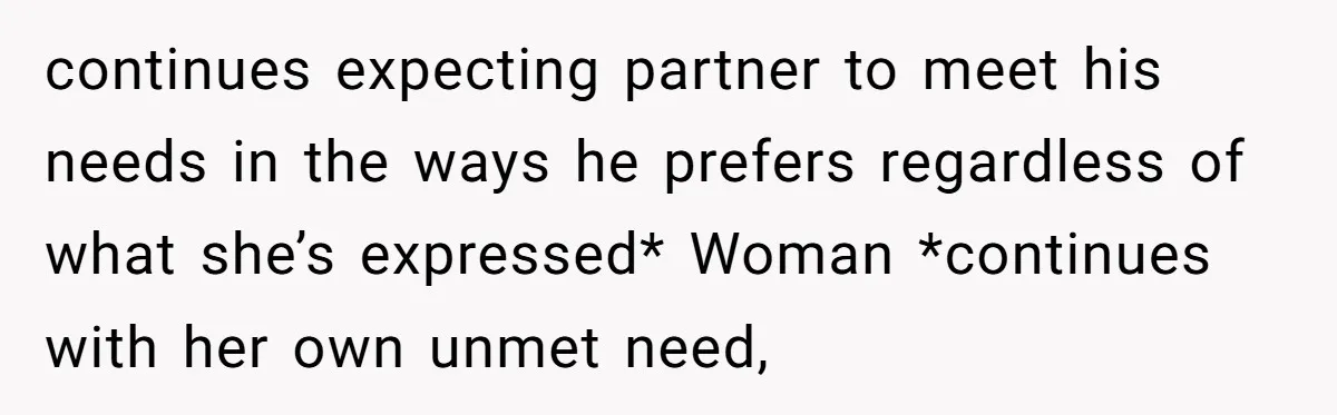 continues expecting partner to meet his needs in the ways he prefers regardless of what she’s expressed* Woman *continues with her own unmet need,