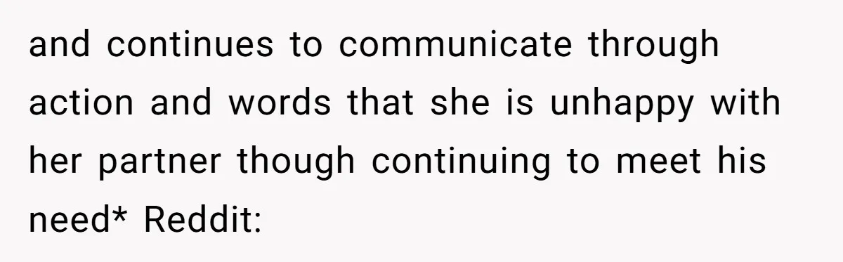 and continues to communicate through action and words that she is unhappy with her partner though continuing to meet his need* Reddit: