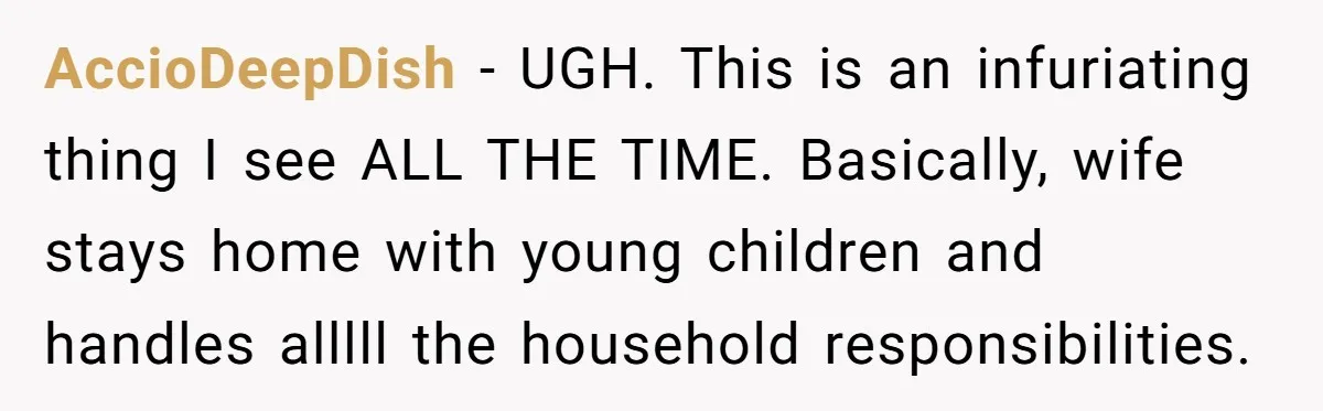AccioDeepDish − UGH. This is an infuriating thing I see ALL THE TIME. Basically, wife stays home with young children and handles alllll the household responsibilities.