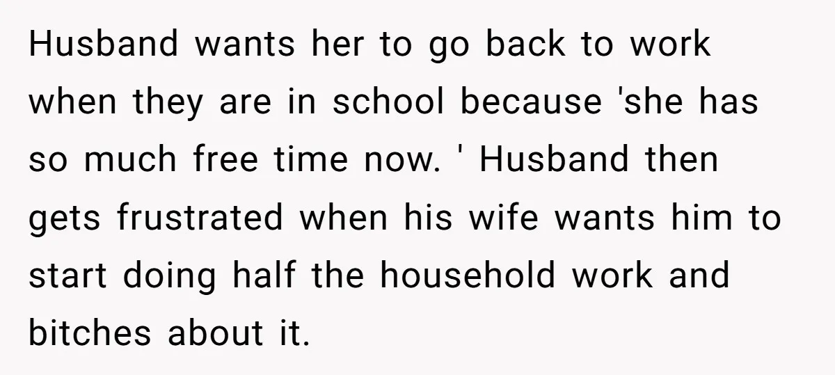 Husband wants her to go back to work when they are in school because 'she has so much free time now. ' Husband then gets frustrated when his wife wants...