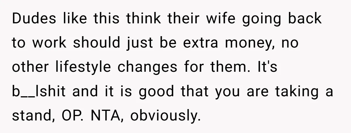 Dudes like this think their wife going back to work should just be extra money, no other lifestyle changes for them. It's b__lshit and it is good that you are...