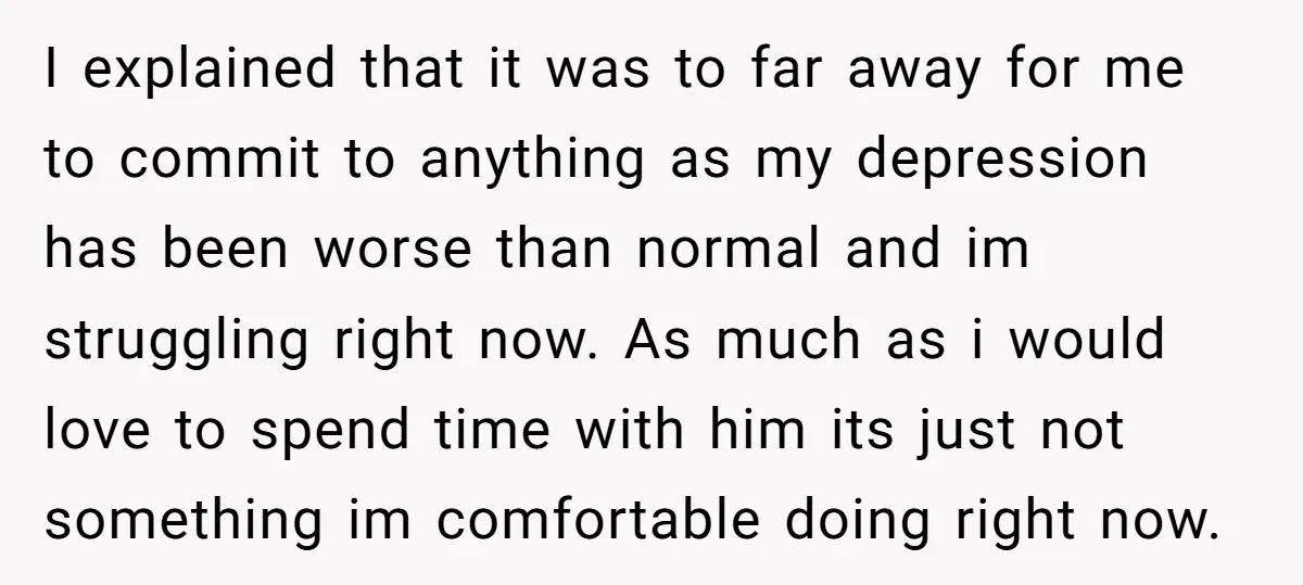 I explained that it was to far away for me to commit to anything as my depression has been worse than normal and im struggling right now. As much as...