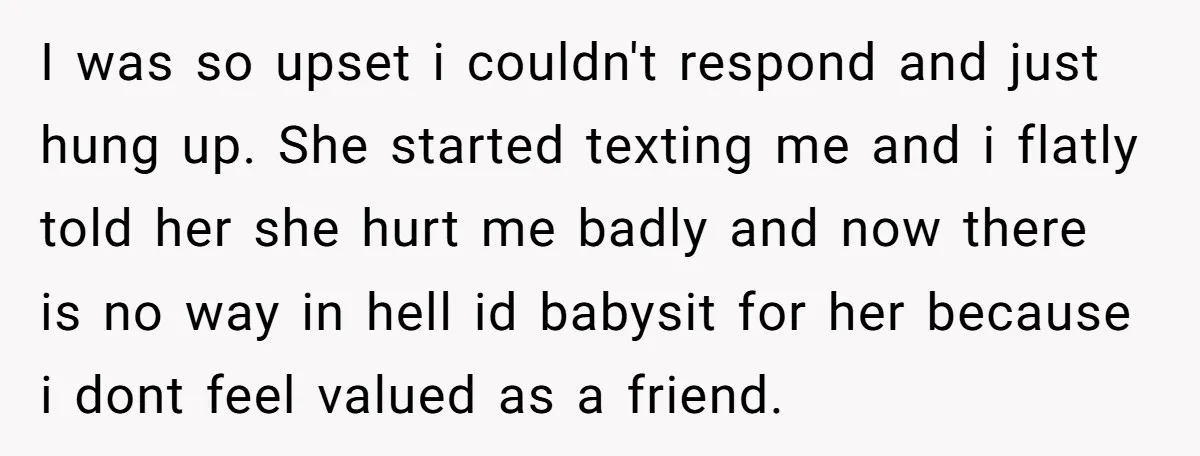 I was so upset i couldn't respond and just hung up. She started texting me and i flatly told her she hurt me badly and now there is no way...
