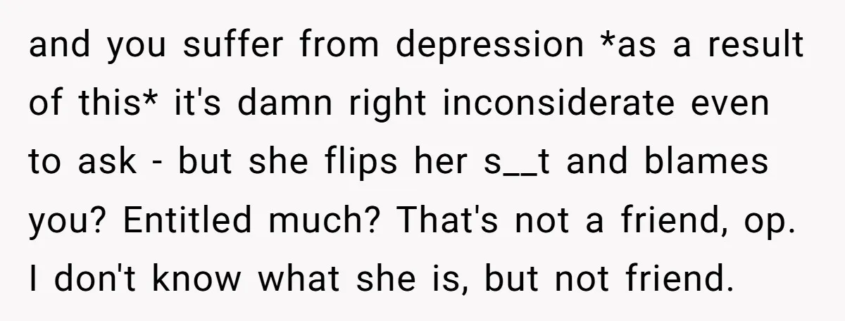 and you suffer from depression *as a result of this* it's damn right inconsiderate even to ask - but she flips her s__t and blames you? Entitled much? That's not...