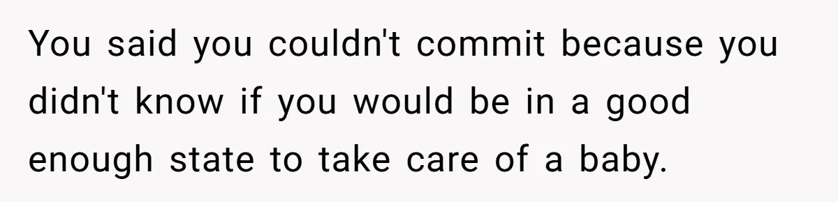You said you couldn't commit because you didn't know if you would be in a good enough state to take care of a baby.