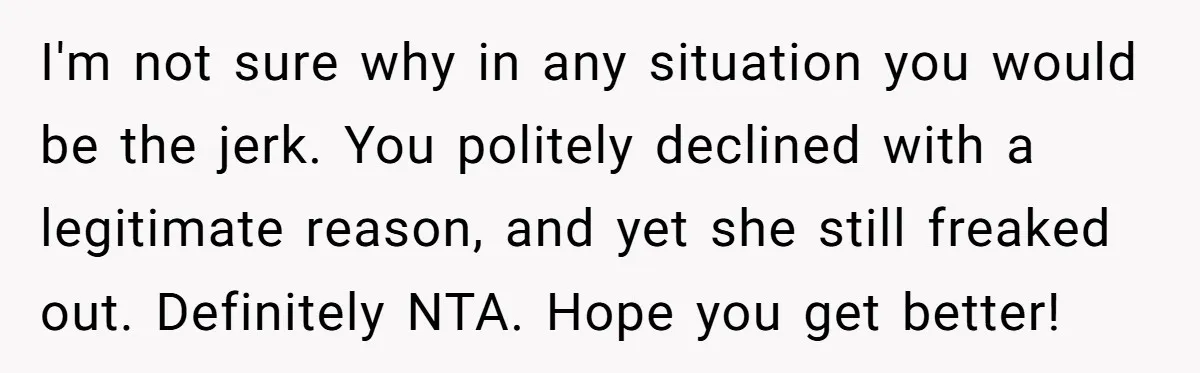I'm not sure why in any situation you would be the jerk. You politely declined with a legitimate reason, and yet she still freaked out. Definitely NTA. Hope you get...