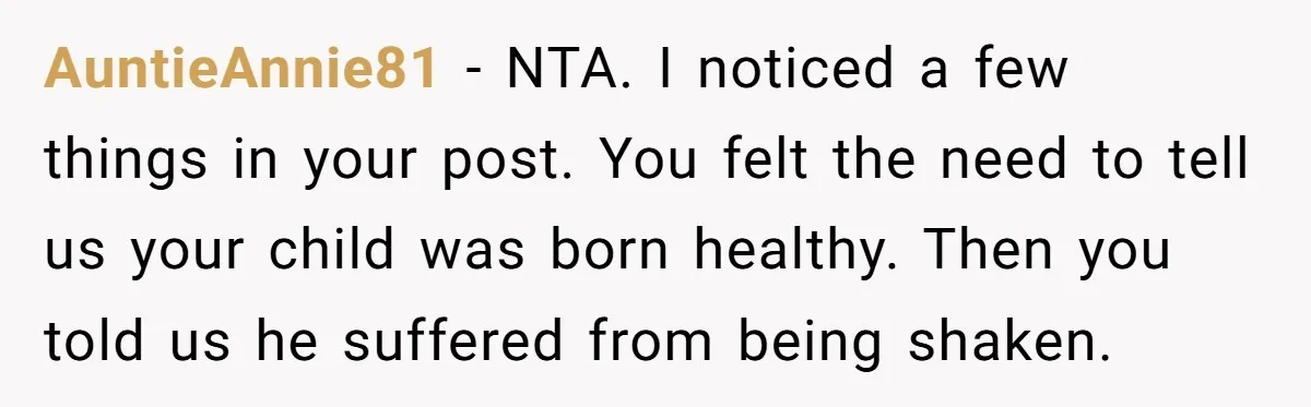 AuntieAnnie81 − NTA. I noticed a few things in your post. You felt the need to tell us your child was born healthy. Then you told us he suffered from...