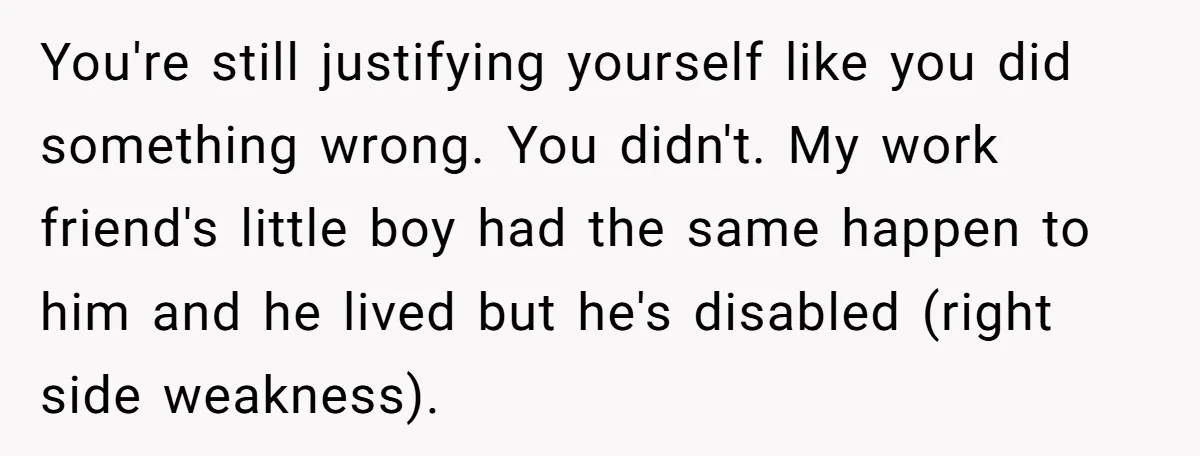 You're still justifying yourself like you did something wrong. You didn't. My work friend's little boy had the same happen to him and he lived but he's disabled (right side...