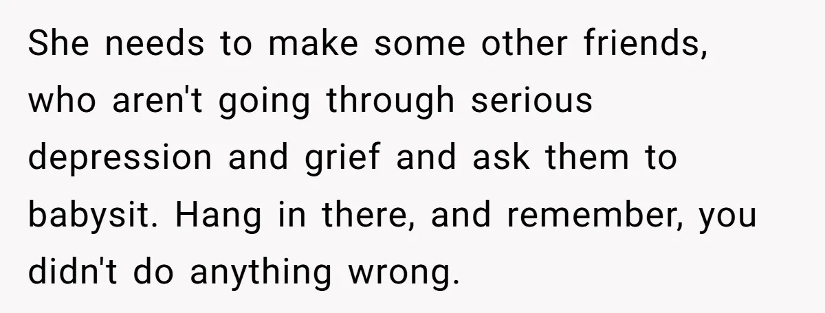 She needs to make some other friends, who aren't going through serious depression and grief and ask them to babysit. Hang in there, and remember, you didn't do anything wrong.