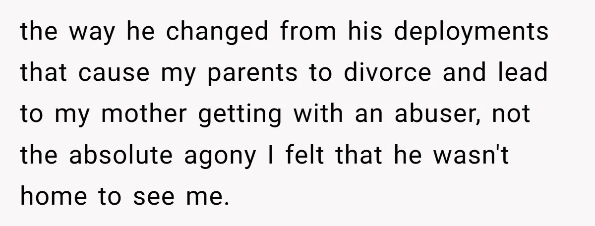 the way he changed from his deployments that cause my parents to divorce and lead to my mother getting with an abuser, not the absolute agony I felt that he...