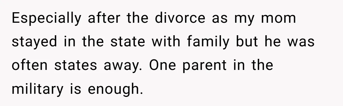 Especially after the divorce as my mom stayed in the state with family but he was often states away. One parent in the military is enough.