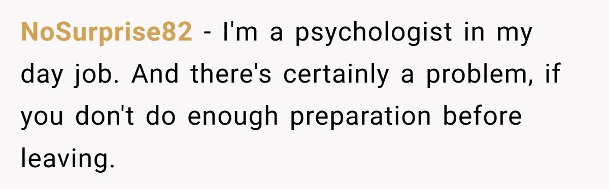 NoSurprise82 - I'm a psychologist in my day job. And there's certainly a problem, if you don't do enough preparation before leaving.