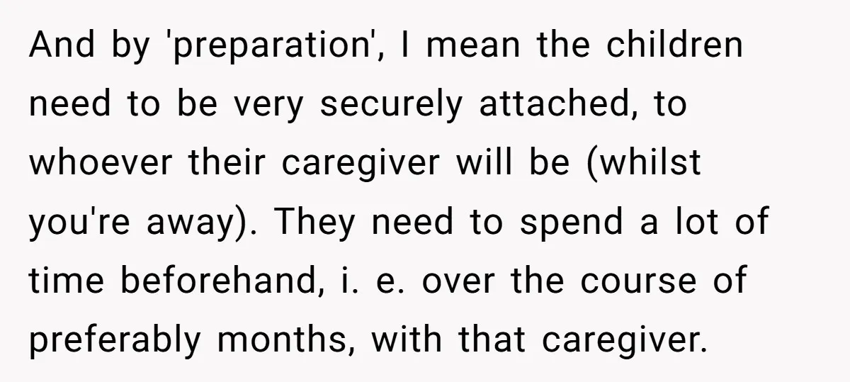 And by 'preparation', I mean the children need to be very securely attached, to whoever their caregiver will be (whilst you're away). They need to spend a lot of time...