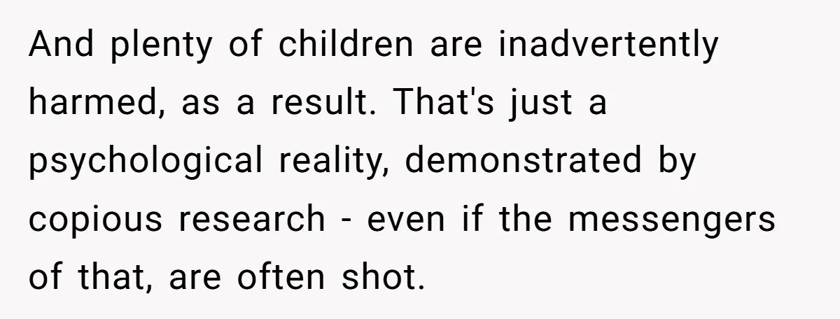 And plenty of children are inadvertently harmed, as a result. That's just a psychological reality, demonstrated by copious research - even if the messengers of that, are often shot.