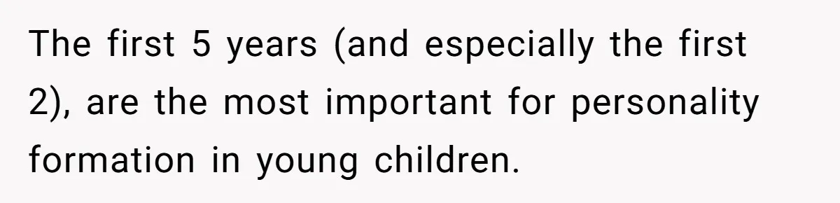 The first 5 years (and especially the first 2), are the most important for personality formation in young children.