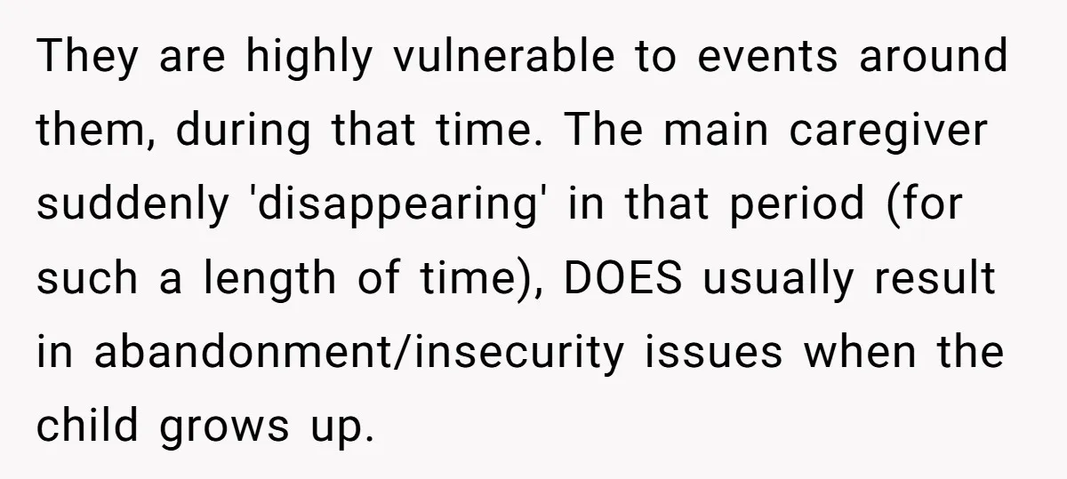 They are highly vulnerable to events around them, during that time. The main caregiver suddenly 'disappearing' in that period (for such a length of time), DOES usually result in abandonment/insecurity...