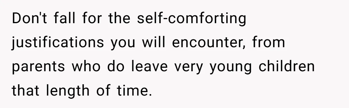 Don't fall for the self-comforting justifications you will encounter, from parents who do leave very young children that length of time.
