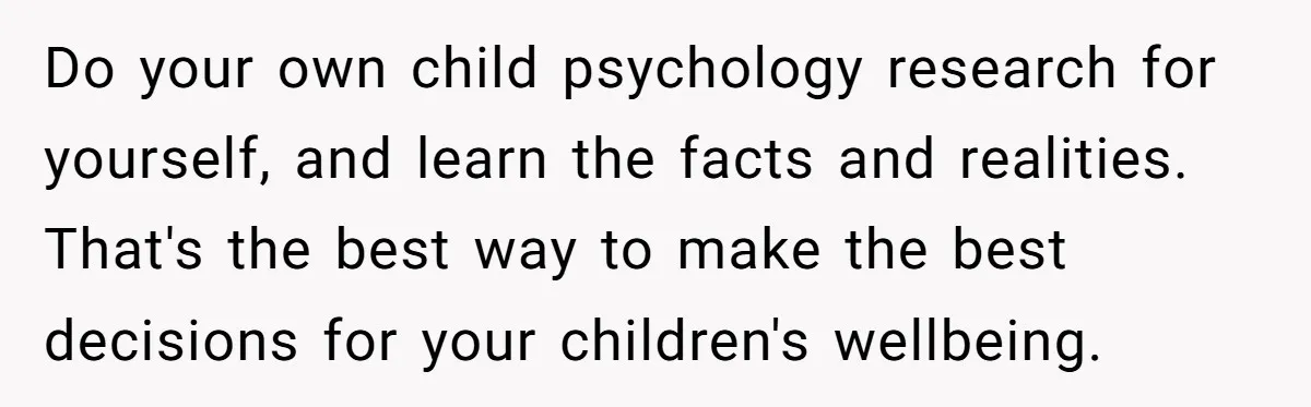 Do your own child psychology research for yourself, and learn the facts and realities. That's the best way to make the best decisions for your children's wellbeing.