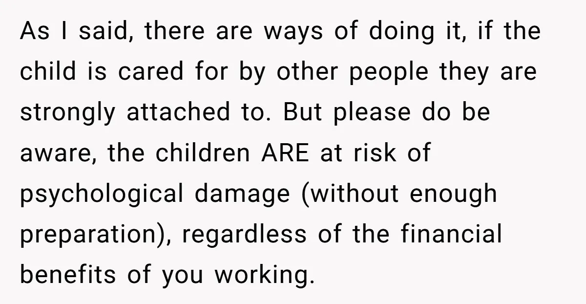 As I said, there are ways of doing it, if the child is cared for by other people they are strongly attached to. But please do be aware, the children...