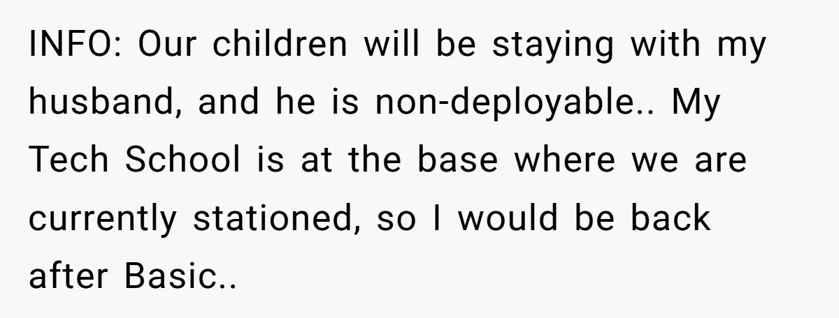 INFO: Our children will be staying with my husband, and he is non-deployable.. My Tech School is at the base where we are currently stationed, so I would be back...