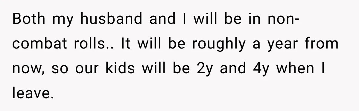 Both my husband and I will be in non-combat rolls.. It will be roughly a year from now, so our kids will be 2y and 4y when I leave.