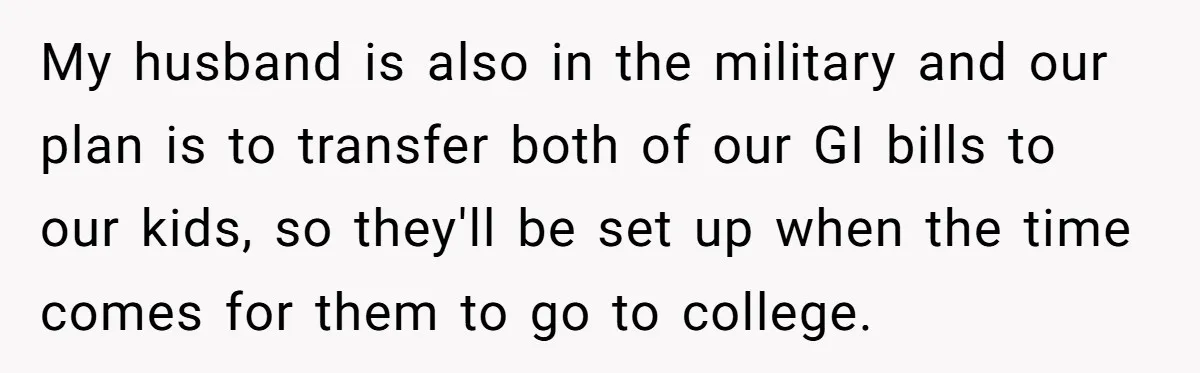 My husband is also in the military and our plan is to transfer both of our GI bills to our kids, so they'll be set up when the time comes...