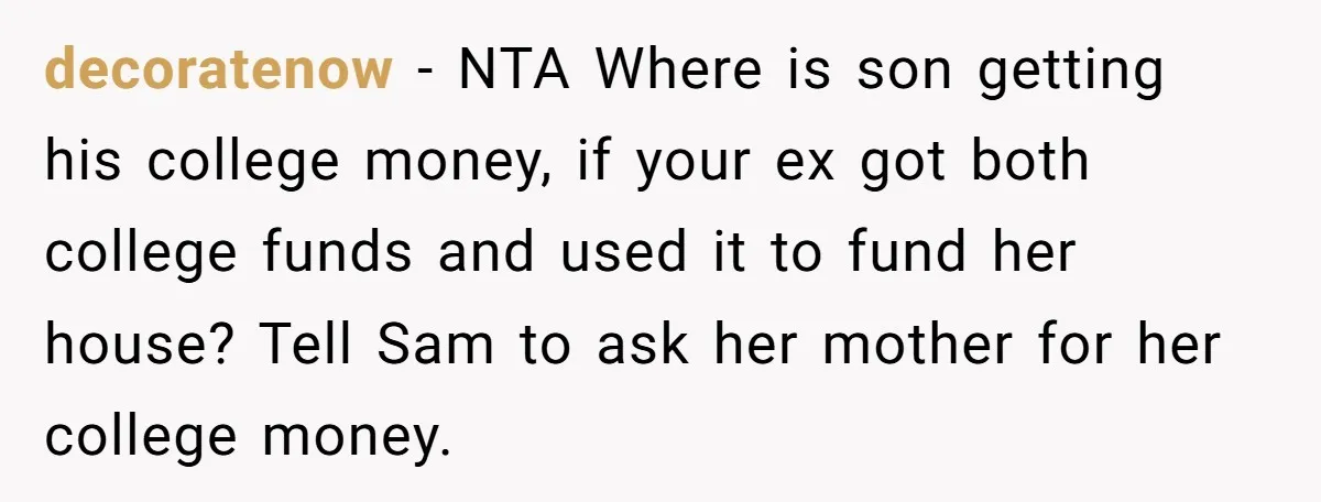 decoratenow − NTA Where is son getting his college money, if your ex got both college funds and used it to fund her house? Tell Sam to ask her mother...