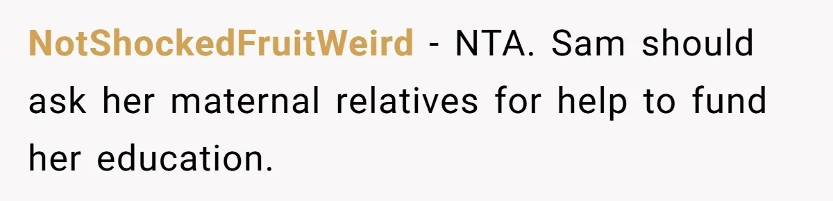 NotShockedFruitWeird − NTA. Sam should ask her maternal relatives for help to fund her education.
