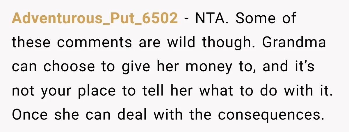 Adventurous_Put_6502 − NTA. Some of these comments are wild though. Grandma can choose to give her money to, and it’s not your place to tell her what to do with...