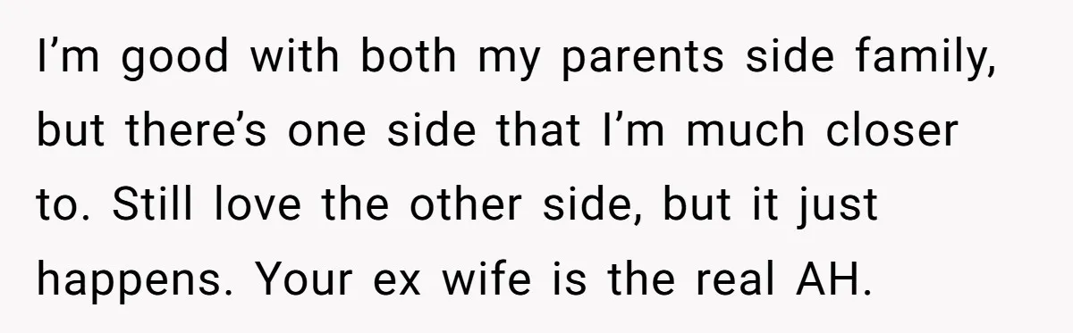 I’m good with both my parents side family, but there’s one side that I’m much closer to. Still love the other side, but it just happens. Your ex wife is...