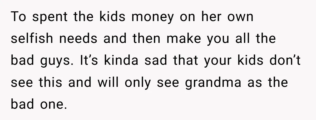 To spent the kids money on her own selfish needs and then make you all the bad guys. It’s kinda sad that your kids don’t see this and will only...