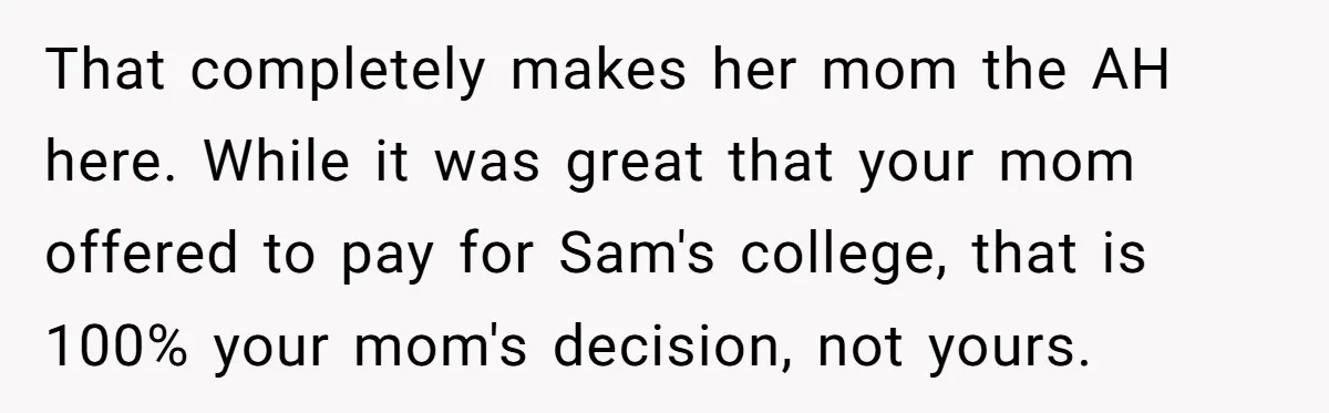That completely makes her mom the AH here. While it was great that your mom offered to pay for Sam's college, that is 100% your mom's decision, not yours.