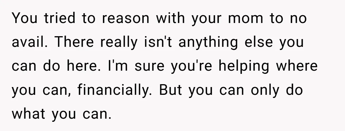 You tried to reason with your mom to no avail. There really isn't anything else you can do here. I'm sure you're helping where you can, financially. But you can...