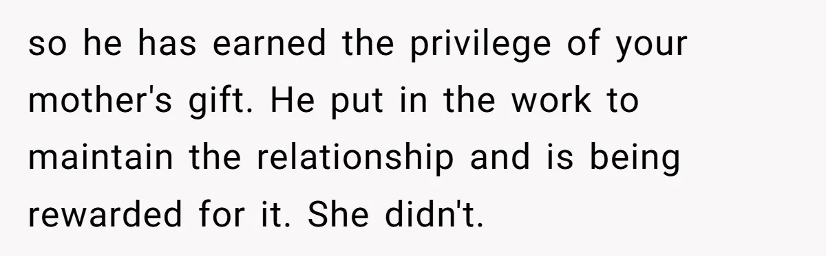 so he has earned the privilege of your mother's gift. He put in the work to maintain the relationship and is being rewarded for it. She didn't.