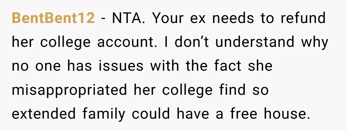 BentBent12 − NTA. Your ex needs to refund her college account. I don’t understand why no one has issues with the fact she misappropriated her college find so extended family...