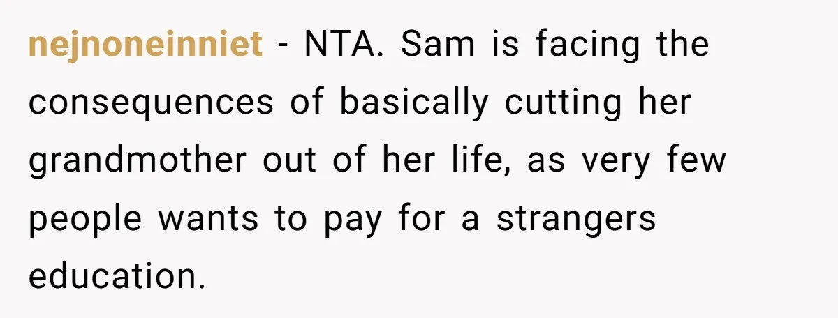 nejnoneinniet − NTA. Sam is facing the consequences of basically cutting her grandmother out of her life, as very few people wants to pay for a strangers education.