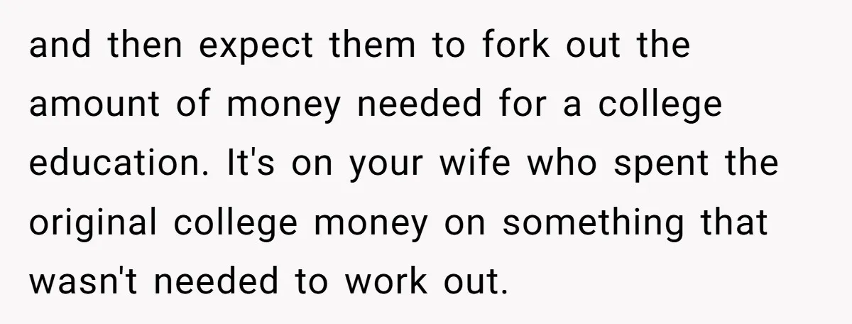 and then expect them to fork out the amount of money needed for a college education. It's on your wife who spent the original college money on something that wasn't...