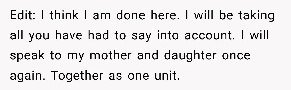 Edit: I think I am done here. I will be taking all you have had to say into account. I will speak to my mother and daughter once again. Together...