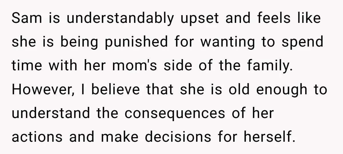 Sam is understandably upset and feels like she is being punished for wanting to spend time with her mom's side of the family. However, I believe that she is old...