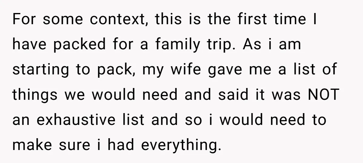 For some context, this is the first time I have packed for a family trip. As i am starting to pack, my wife gave me a list of things we...