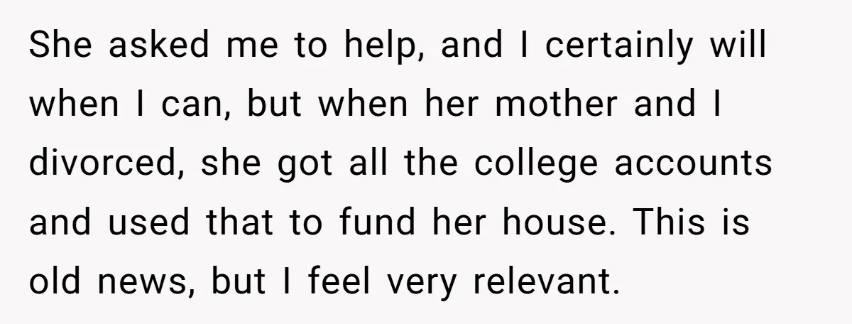 She asked me to help, and I certainly will when I can, but when her mother and I divorced, she got all the college accounts and used that to fund...