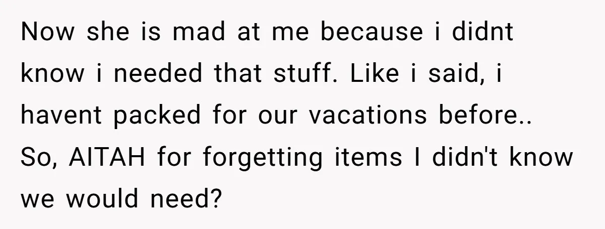 Now she is mad at me because i didnt know i needed that stuff. Like i said, i havent packed for our vacations before.. So, AITAH for forgetting items I...